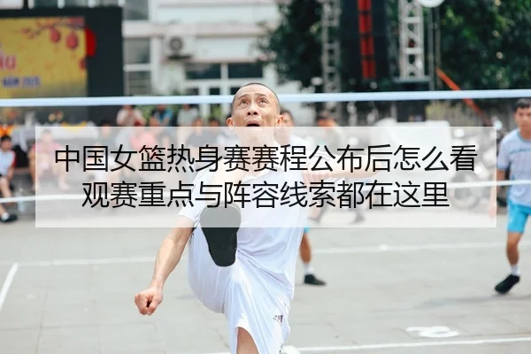 中国女篮热身赛赛程公布后怎么看 观赛重点与阵容线索都在这里